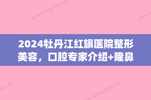 2024牡丹江红旗医院整形美容	，口腔专家介绍+隆鼻整形对比果！(丹东李红整形医院)