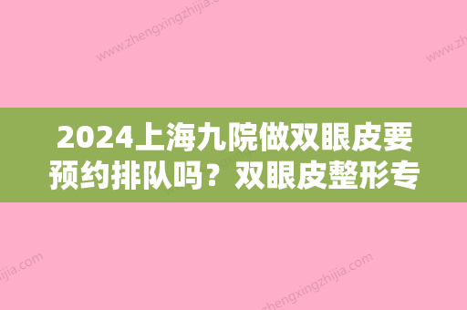 2024上海九院做双眼皮要预约排队吗？双眼皮整形专家信息+双眼皮手术案例