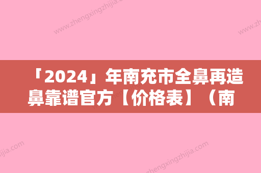 「2024」年南充市全鼻再造鼻靠谱官方【价格表】（南充市全鼻再造鼻实际价格是多少）