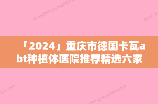 「2024」重庆市德国卡瓦abt种植体医院推荐精选六家医院介绍（重庆市德国卡瓦abt种植体口腔医院优劣势详解）