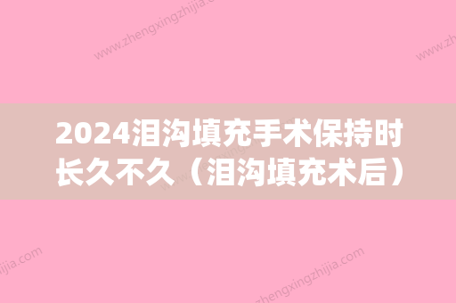 2024泪沟填充手术保持时长久不久（泪沟填充术后）(泪沟填充能保持多久)