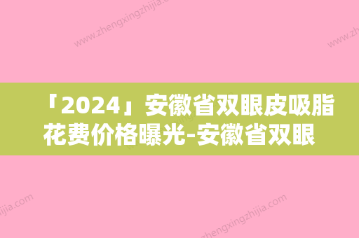 「2024」安徽省双眼皮吸脂花费价格曝光-安徽省双眼皮吸脂费用价格要多少钱