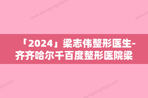 「2024」梁志伟整形医生-齐齐哈尔千百度整形医院梁志伟医生耳朵畸形做技术如何