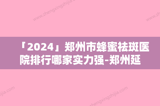 「2024」郑州市蜂蜜祛斑医院排行哪家实力强-郑州延丽整形医疗美容诊所老牌医生口碑出众