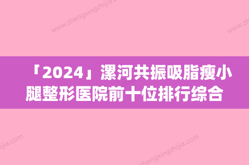 「2024」漯河共振吸脂瘦小腿整形医院前十位排行综合盘点(漯河共振吸脂瘦小腿整形医院排名前十：综合指数一览)