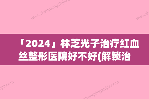 「2024」林芝光子治疗红血丝整形医院好不好(解锁治疗红血丝新方法：林芝光子治疗整形效果如何？)