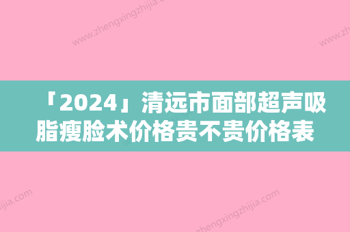 「2024」清远市面部超声吸脂瘦脸术价格贵不贵价格表-清远市面部超声吸脂瘦脸术手术价格要多少呢