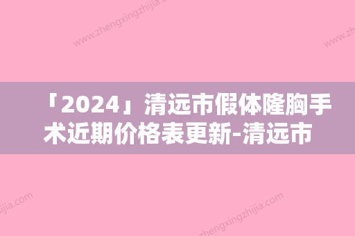 「2024」清远市假体隆胸手术近期价格表更新-清远市假体隆胸手术整形价格及手术方式