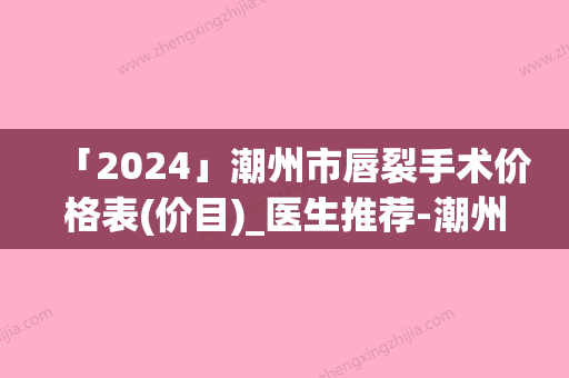 「2024」潮州市唇裂手术价格表(价目)_医生推荐-潮州市唇裂手术参考价格