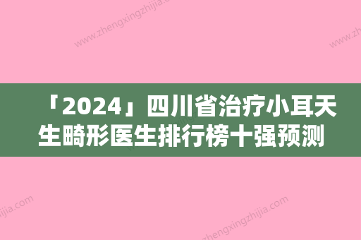 「2024」四川省治疗小耳天生畸形医生排行榜十强预测评-四川省奇华泳整形医生