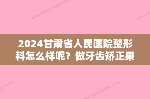 2024甘肃省人民医院整形科怎么样呢？做牙齿矫正果怎么样呢？医生详情