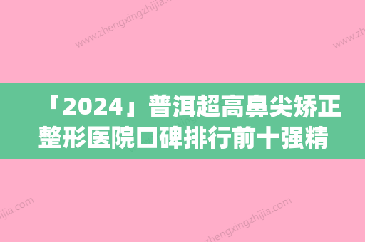 「2024」普洱超高鼻尖矫正整形医院口碑排行前十强精华帖(普洱超高鼻尖矫正整形医院口碑排行前十强，哪家更值得信赖？)