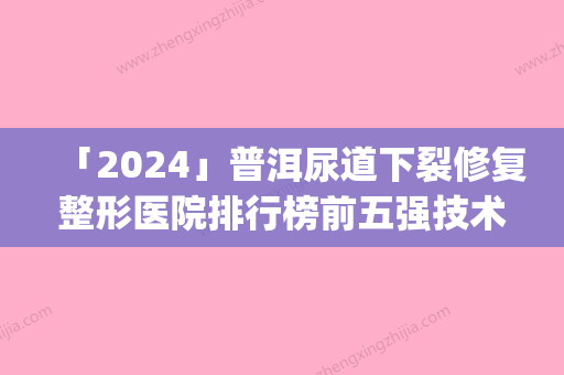 「2024」普洱尿道下裂修复整形医院排行榜前五强技术精湛(普洱尿道下裂修复整形医院排行榜前五：技术精湛	，治愈率高！)