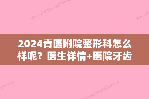 2024青医附院整形科怎么样呢？医生详情+医院牙齿矫正真实案例分享！