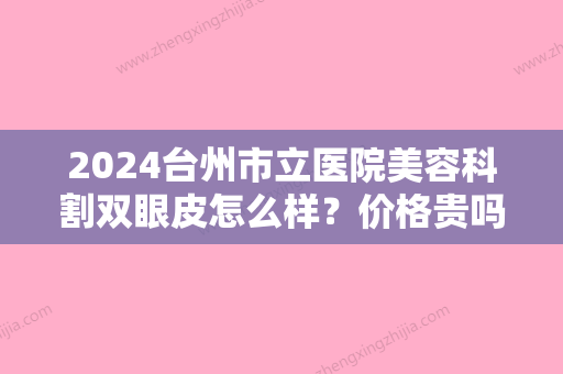 2024台州市立医院美容科割双眼皮怎么样？价格贵吗？附上医院2024年价格表分享！