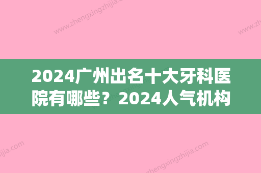 2024广州出名十大牙科医院有哪些？2024人气机构上榜！(广州口腔医院排名前十公立)