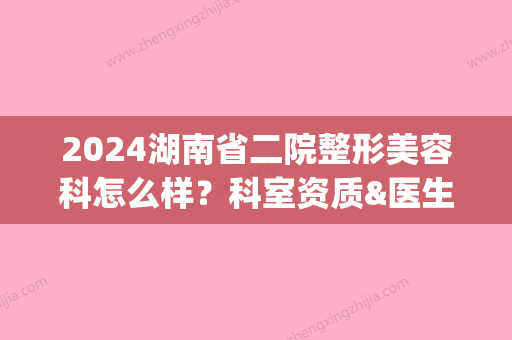 2024湖南省二院整形美容科怎么样？科室资质&医生信息&隆鼻案例分享(湖南省第二人民医院整容科)