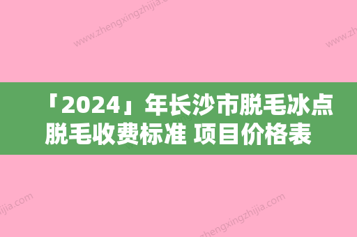 「2024」年长沙市脱毛冰点脱毛收费标准 项目价格表全面更新（长沙市脱毛冰点脱毛手术价格通常是多少）