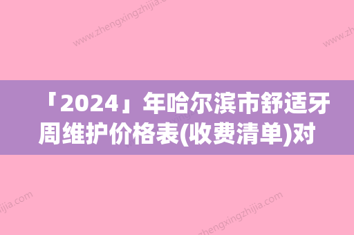 「2024」年哈尔滨市舒适牙周维护价格表(收费清单)对外公布-哈尔滨市舒适牙周维护均价为：286元