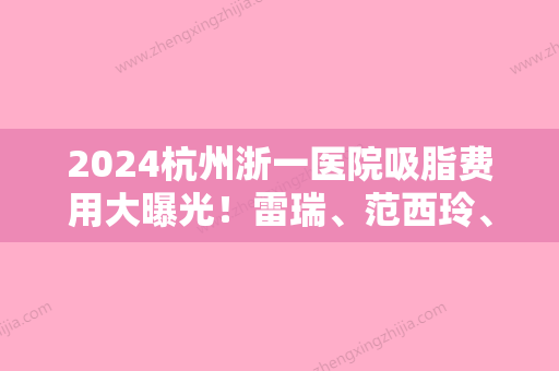 2024杭州浙一医院吸脂费用大曝光！雷瑞	、范西玲、吴慧玲医生技术点评