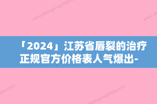 「2024」江苏省唇裂的治疗正规官方价格表人气爆出-江苏省唇裂的治疗费用高还是不高