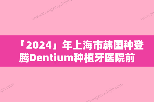 「2024」年上海市韩国种登腾Dentium种植牙医院前10排行哪个比较好-上海市韩国种登腾Dentium种植牙口腔医院