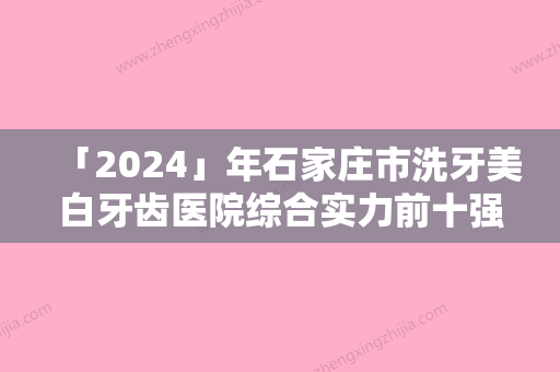 「2024」年石家庄市洗牙美白牙齿医院综合实力前十强口碑排名详细贴一览-石家庄市洗牙美白牙齿口腔医院