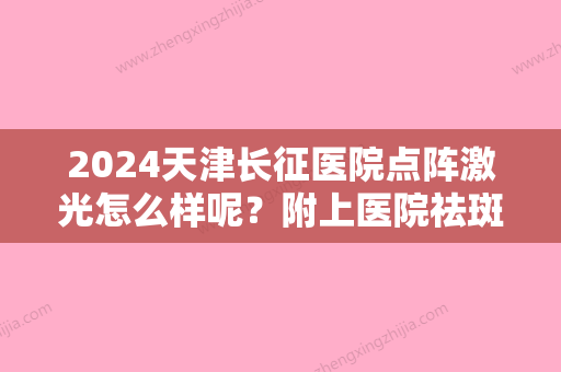 2024天津长征医院点阵激光怎么样呢？附上医院祛斑真实案例分享+价格表