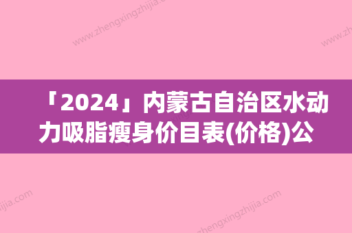 「2024」内蒙古自治区水动力吸脂瘦身价目表(价格)公布(8月-3月水动力吸脂瘦身均价为：15936元)