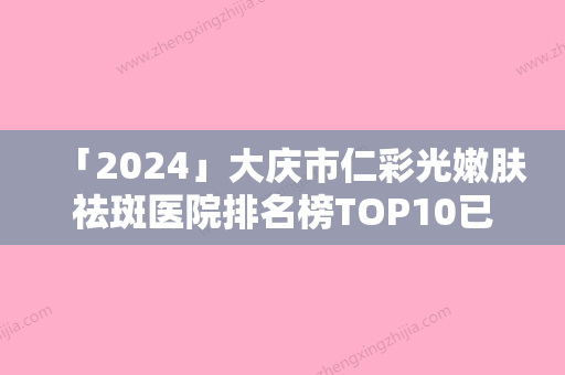 「2024」大庆市仁彩光嫩肤祛斑医院排名榜TOP10已出炉-大庆超龙医疗美容门诊口碑突出入选