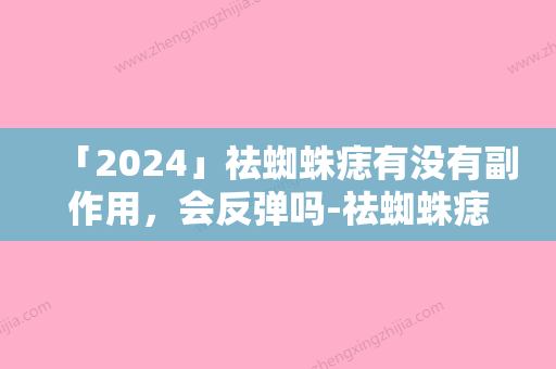 「2024」祛蜘蛛痣有没有副作用，会反弹吗-祛蜘蛛痣后会不会发生副作用