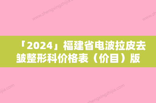 「2024」福建省电波拉皮去皱整形科价格表（价目）版费用标准-福建省电波拉皮去皱手术需要价格贵吗