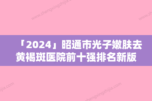 「2024」昭通市光子嫩肤去黄褐斑医院前十强排名新版本发布（昭通市光子嫩肤去黄褐斑整形医院）