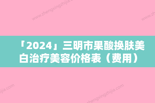 「2024」三明市果酸换肤美白治疗美容价格表（费用）版分享-三明市果酸换肤美白治疗手术价格大约在多少