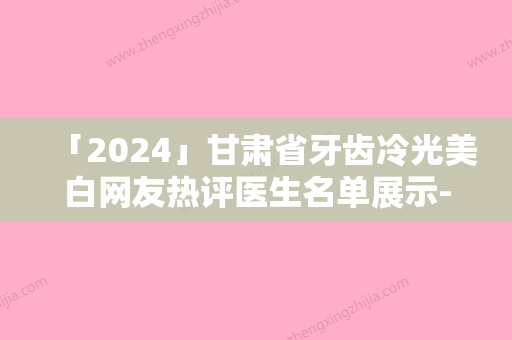 「2024」甘肃省牙齿冷光美白网友热评医生名单展示-甘肃省牙齿冷光美白口腔医生