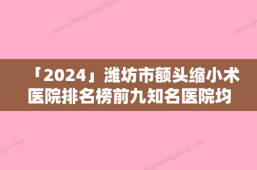 「2024」潍坊市额头缩小术医院排名榜前九知名医院均上榜（昌乐双华医疗美容门诊部实力技术过硬推荐）