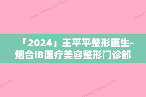 「2024」王平平整形医生-烟台IB医疗美容整形门诊部王平平医生去疤膏参与多院同台竞技争高下