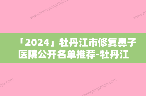 「2024」牡丹江市修复鼻子医院公开名单推荐-牡丹江美神医疗美容诊所各位医生辨识度都比较高