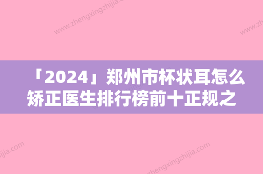 「2024」郑州市杯状耳怎么矫正医生排行榜前十正规之选-郑州市徐刚强整形医生