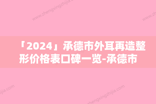 「2024」承德市外耳再造整形价格表口碑一览-承德市外耳再造整形术一般需要多少费用