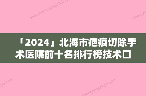 「2024」北海市疤痕切除手术医院前十名排行榜技术口碑突出（北海市疤痕切除手术整形医院）