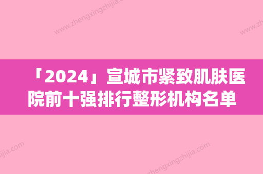 「2024」宣城市紧致肌肤医院前十强排行整形机构名单公布(宣城市紧致肌肤整形医院)