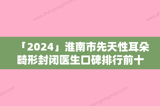 「2024」淮南市先天性耳朵畸形封闭医生口碑排行前十名公立私立盘点-淮南市先天性耳朵畸形封闭整形医生