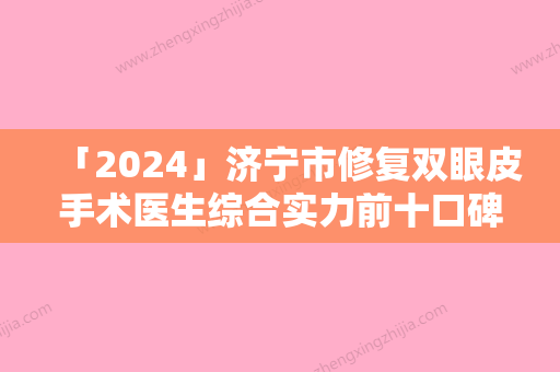 「2024」济宁市修复双眼皮手术医生综合实力前十口碑排行口碑实力名单-杨效波医生优劣势详解