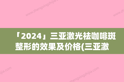 「2024」三亚激光祛咖啡斑整形的效果及价格(三亚激光祛咖啡斑的费用跟什么因素有关)