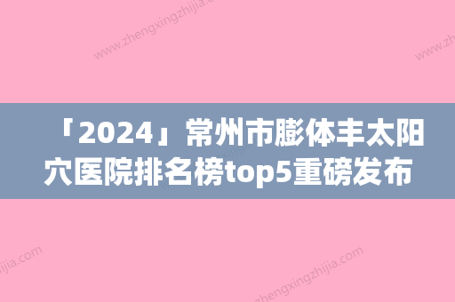 「2024」常州市膨体丰太阳穴医院排名榜top5重磅发布-常州市膨体丰太阳穴整形医院