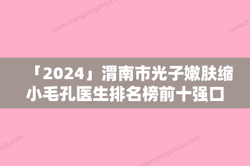 「2024」渭南市光子嫩肤缩小毛孔医生排名榜前十强口碑医美-陈欢医生人气口碑实力相当