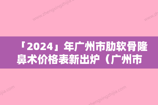 「2024」年广州市肋软骨隆鼻术价格表新出炉（广州市肋软骨隆鼻术手术费用标准）