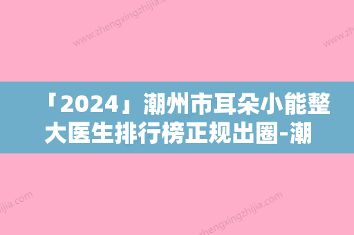 「2024」潮州市耳朵小能整大医生排行榜正规出圈-潮州市耳朵小能整大医生