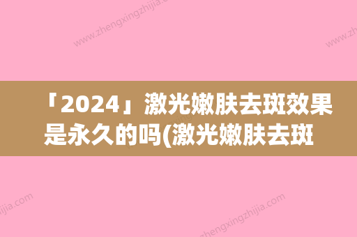 「2024」激光嫩肤去斑效果是永久的吗(激光嫩肤去斑的效果大概能维持多少年)